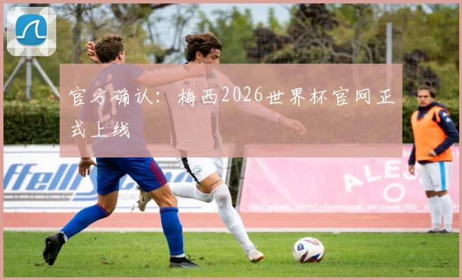 官方确认:梅西2026世界杯官网正式上线