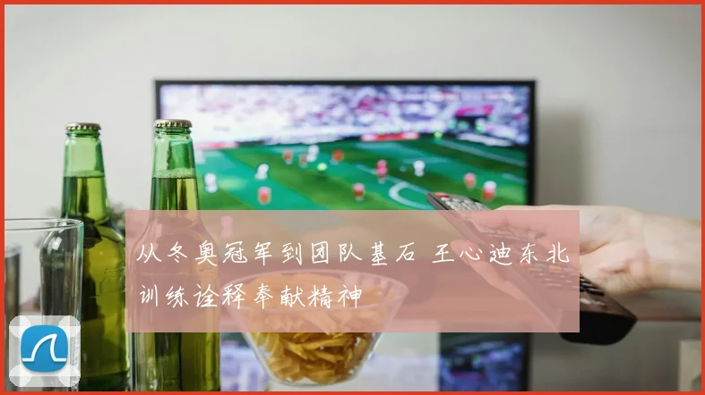 从冬奥冠军到团队基石 王心迪东北训练诠释奉献精神