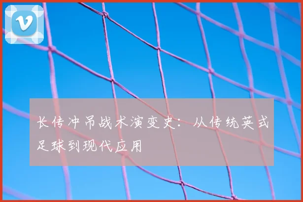 长传冲吊战术演变史:从传统英式足球到现代应用