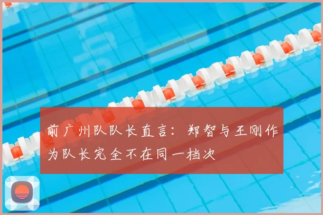 前广州队队长直言：郑智与王刚作为队长完全不在同一档次