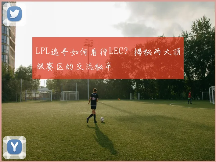 LPL选手如何看待LEC？揭秘两大顶级赛区的交流秘辛
