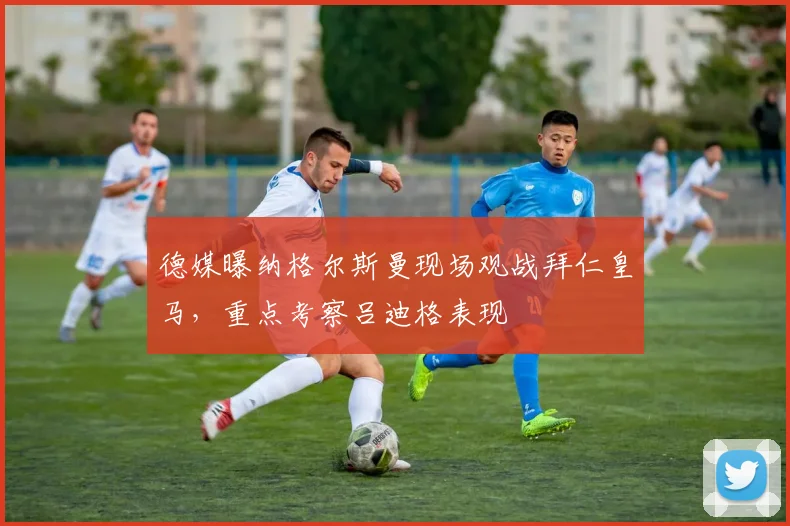 德媒曝纳格尔斯曼现场观战拜仁皇马，重点考察吕迪格表现