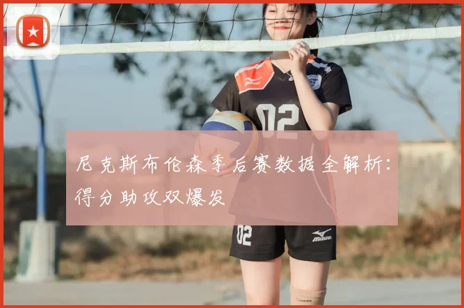 尼克斯布伦森季后赛数据全解析:得分助攻双爆发