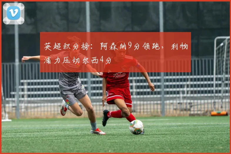 英超积分榜：阿森纳9分领跑，利物浦力压切尔西4分
