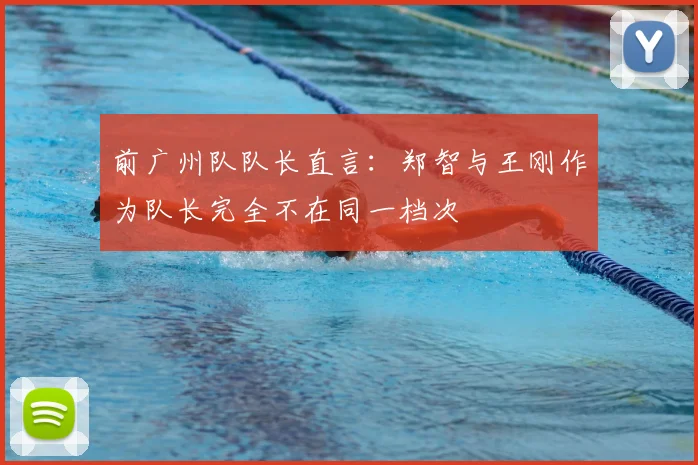 前广州队队长直言：郑智与王刚作为队长完全不在同一档次