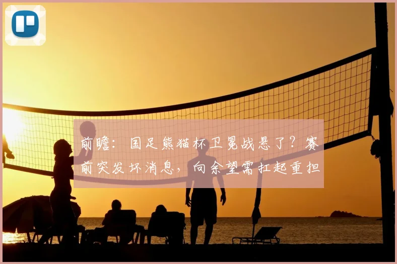 前瞻：国足熊猫杯卫冕战悬了？赛前突发坏消息，向余望需扛起重担