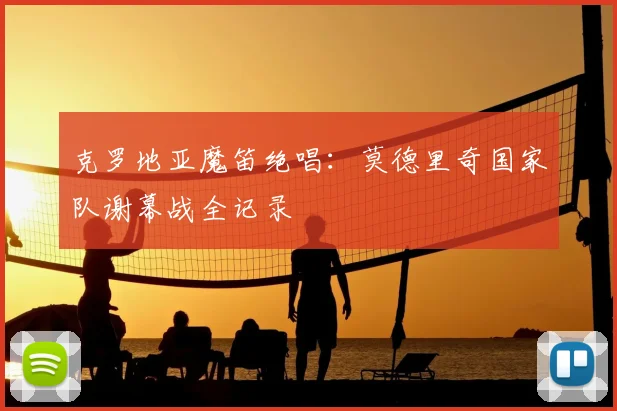 克罗地亚魔笛绝唱：莫德里奇国家队谢幕战全记录