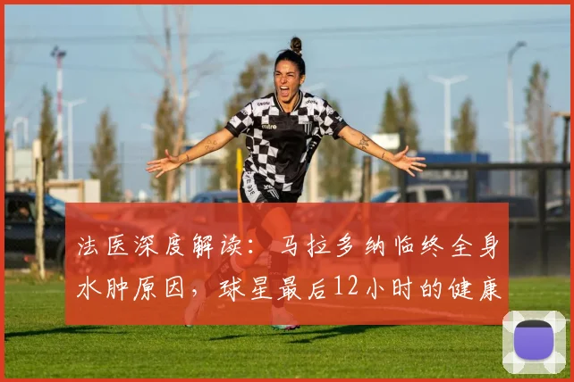法医深度解读：马拉多纳临终全身水肿原因，球星最后12小时的健康警示