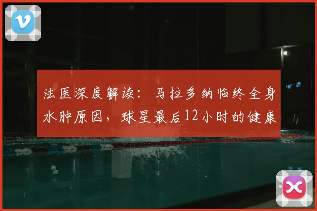 法医深度解读：马拉多纳临终全身水肿原因，球星最后12小时的健康警示