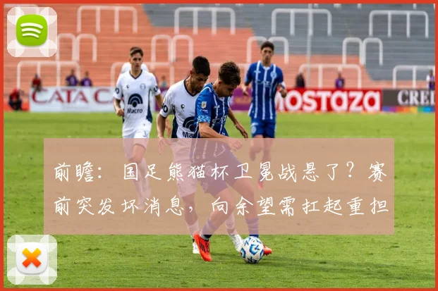 前瞻：国足熊猫杯卫冕战悬了？赛前突发坏消息，向余望需扛起重担