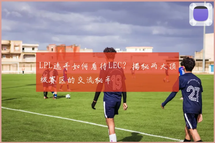 LPL选手如何看待LEC？揭秘两大顶级赛区的交流秘辛