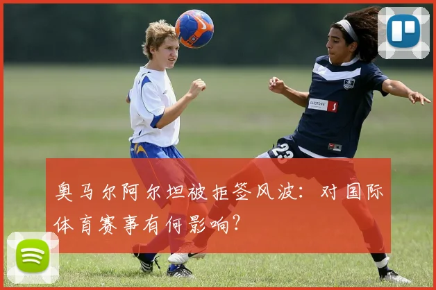 奥马尔阿尔坦被拒签风波:对国际体育赛事有何影响?