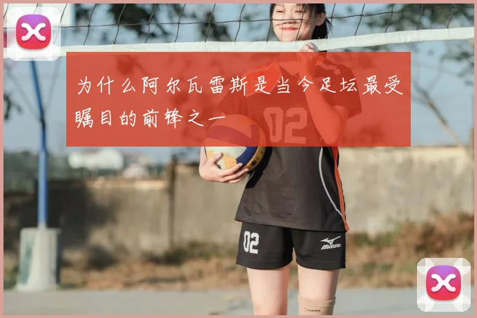 为什么阿尔瓦雷斯是当今足坛最受瞩目的前锋之一
